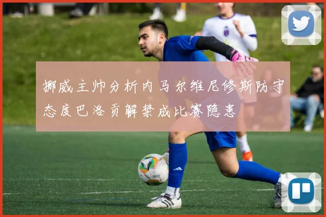 挪威主帅分析内马尔维尼修斯防守态度巴洛贡解禁成比赛隐患