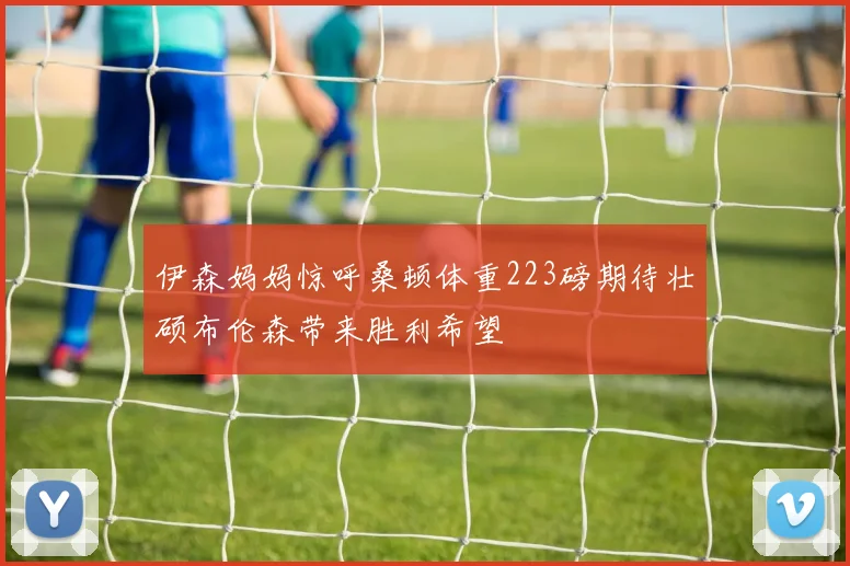 伊森妈妈惊呼桑顿体重223磅期待壮硕布伦森带来胜利希望