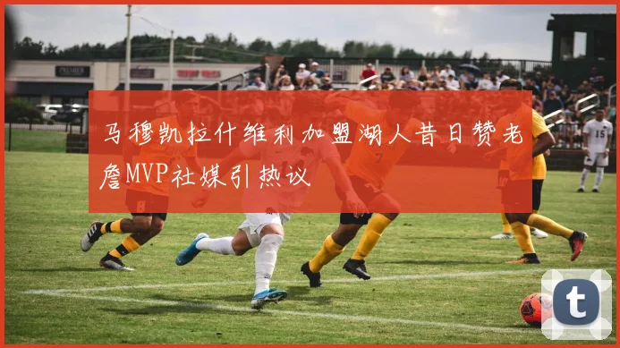马穆凯拉什维利加盟湖人昔日赞老詹MVP社媒引热议