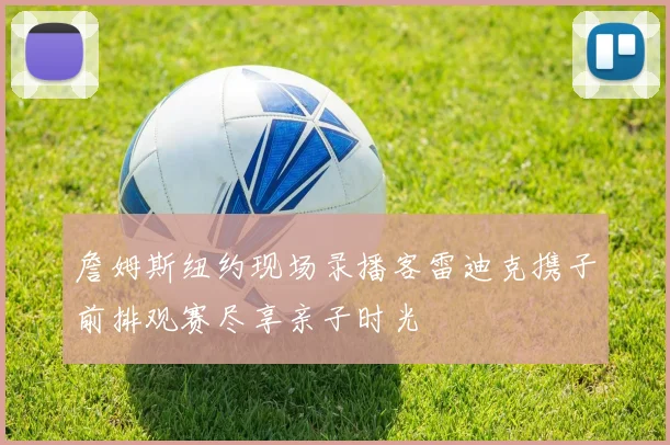 詹姆斯纽约现场录播客雷迪克携子前排观赛尽享亲子时光