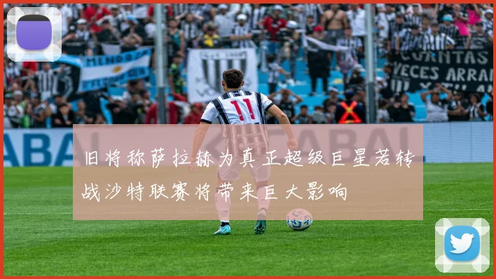 旧将称萨拉赫为真正超级巨星若转战沙特联赛将带来巨大影响
