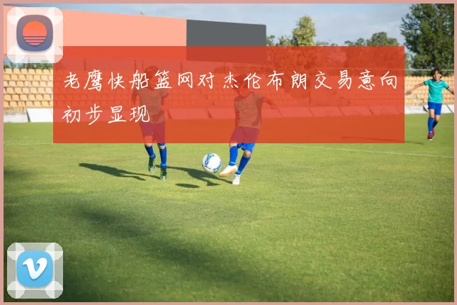 老鹰快船篮网对杰伦布朗交易意向初步显现