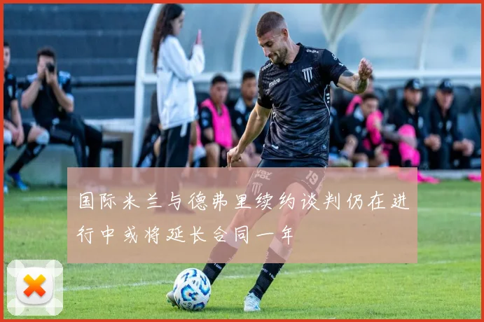 国际米兰与德弗里续约谈判仍在进行中或将延长合同一年