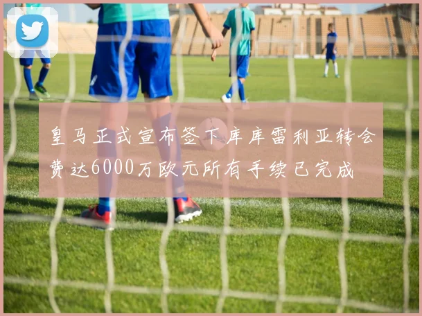皇马正式宣布签下库库雷利亚转会费达6000万欧元所有手续已完成