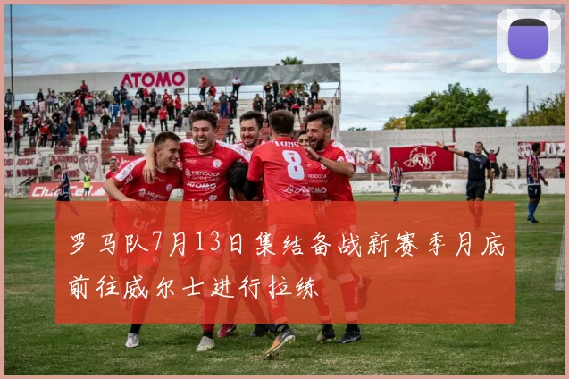 罗马队7月13日集结备战新赛季月底前往威尔士进行拉练