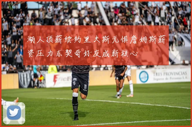 湖人顶薪续约里夫斯无惧詹姆斯薪资压力东契奇好友成新核心