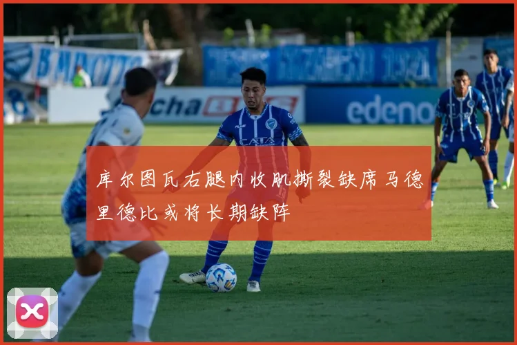 库尔图瓦右腿内收肌撕裂缺席马德里德比或将长期缺阵