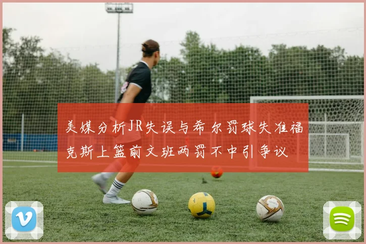 美媒分析JR失误与希尔罚球失准福克斯上篮前文班两罚不中引争议