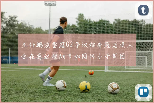 王仕鹏谈雷霆G2争议称夺冠后没人会在意这些细节如同坏小子军团