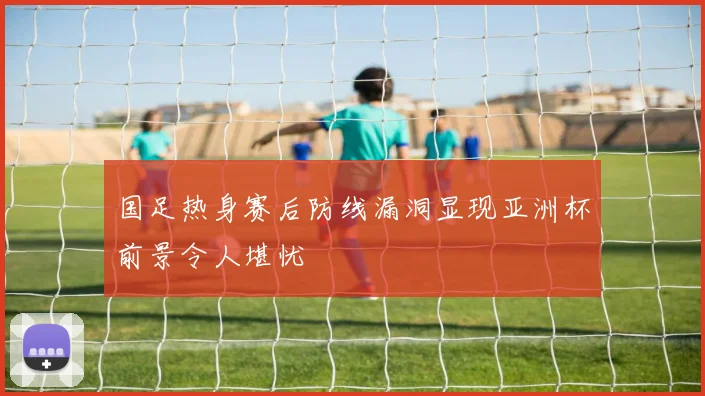 国足热身赛后防线漏洞显现亚洲杯前景令人堪忧