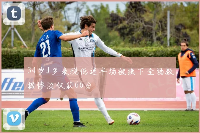 34岁J罗表现低迷半场被换下全场数据惨淡仅获66分