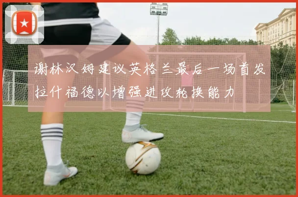 谢林汉姆建议英格兰最后一场首发拉什福德以增强进攻轮换能力