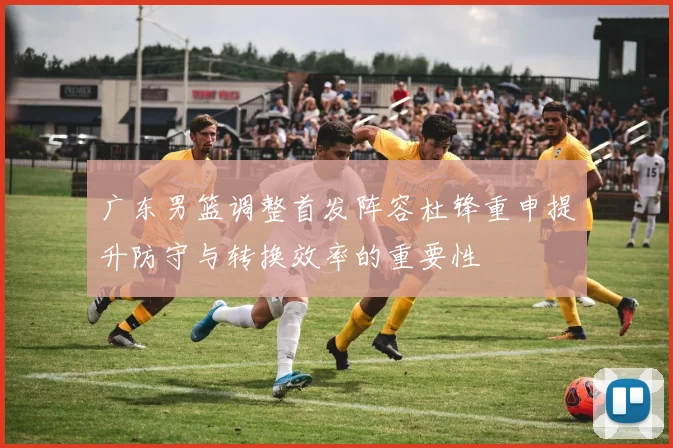 广东男篮调整首发阵容杜锋重申提升防守与转换效率的重要性