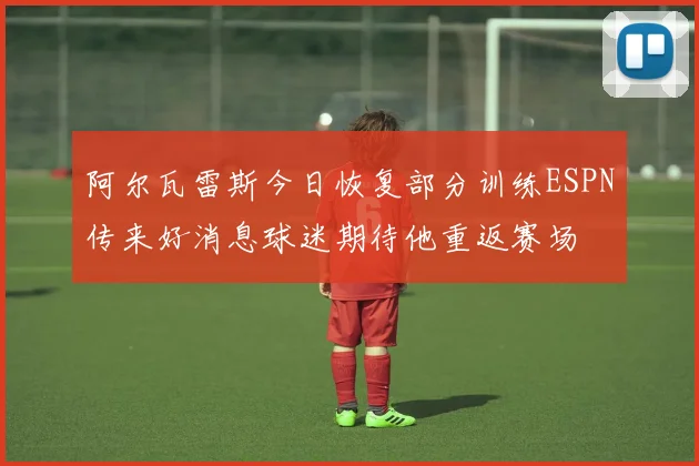 阿尔瓦雷斯今日恢复部分训练ESPN传来好消息球迷期待他重返赛场