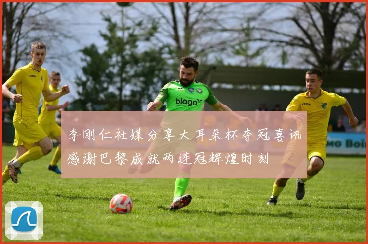 李刚仁社媒分享大耳朵杯夺冠喜讯感谢巴黎成就两连冠辉煌时刻