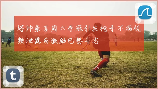 塔帅豪言周六夺冠引发枪手不满视频泄露或激励巴黎斗志