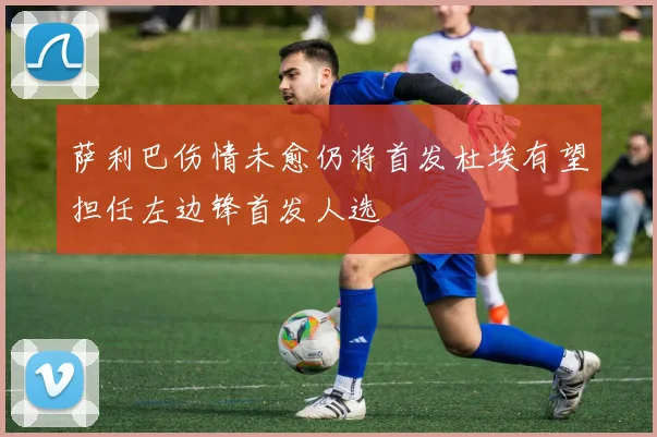 萨利巴伤情未愈仍将首发杜埃有望担任左边锋首发人选