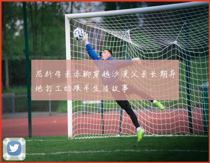 尼科母亲赤脚穿越沙漠父亲长期异地打工的艰辛生活故事
