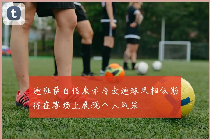 迪班萨自信表示与麦迪球风相似期待在赛场上展现个人风采
