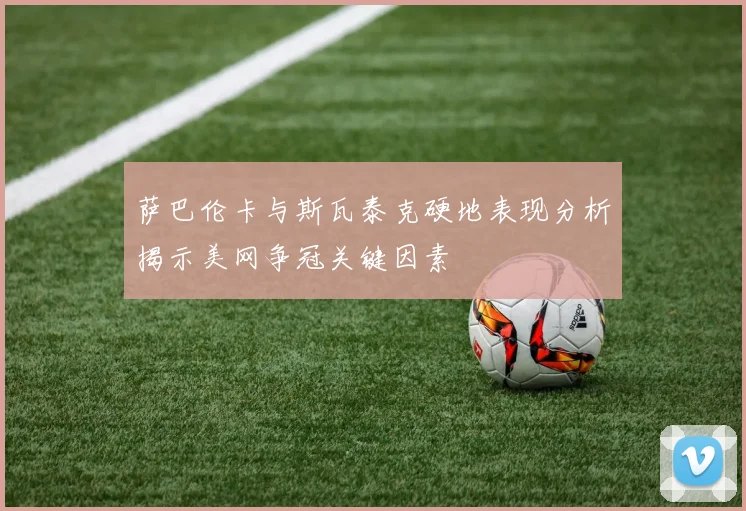 萨巴伦卡与斯瓦泰克硬地表现分析揭示美网争冠关键因素