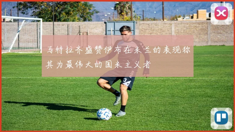 马特拉齐盛赞伊布在米兰的表现称其为最伟大的国米主义者