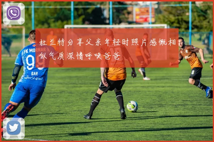杜兰特分享父亲年轻时照片感慨相似气质深情呼唤爸爸