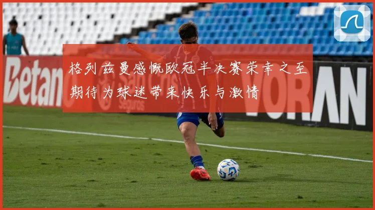 格列兹曼感慨欧冠半决赛荣幸之至期待为球迷带来快乐与激情