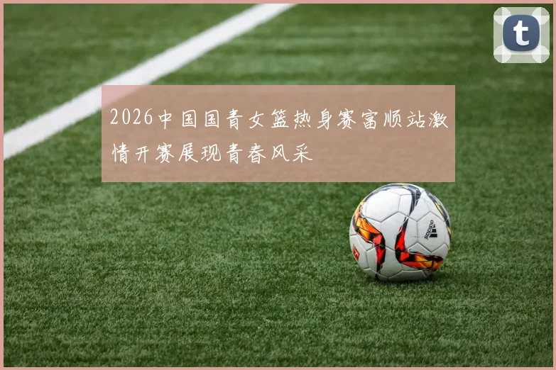 2026中国国青女篮热身赛富顺站激情开赛展现青春风采
