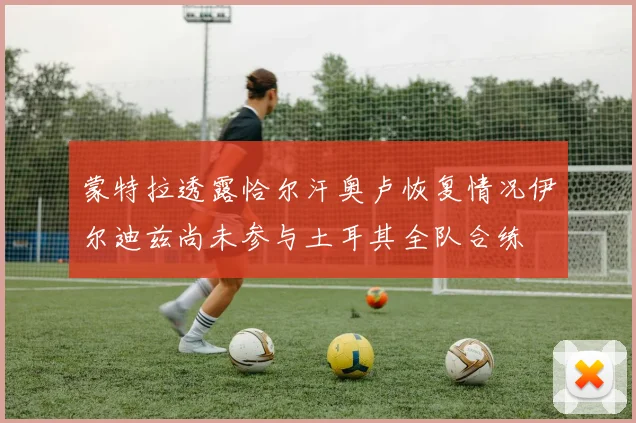 蒙特拉透露恰尔汗奥卢恢复情况伊尔迪兹尚未参与土耳其全队合练