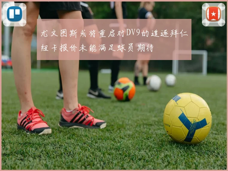 尤文图斯或将重启对DV9的追逐拜仁纽卡报价未能满足球员期待