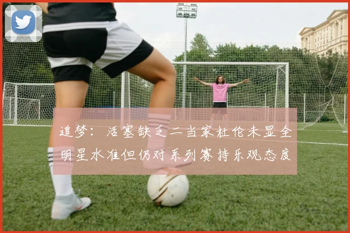 追梦：活塞缺乏二当家杜伦未显全明星水准但仍对系列赛持乐观态度