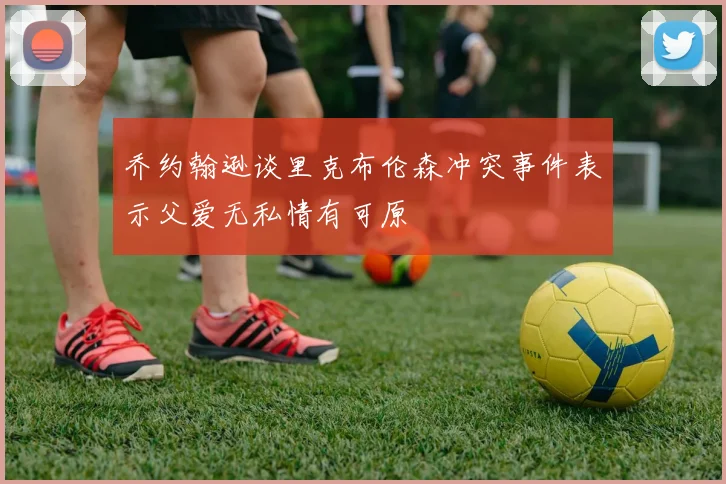 乔约翰逊谈里克布伦森冲突事件表示父爱无私情有可原