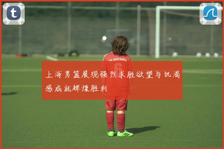 上海男篮展现强烈求胜欲望与饥渴感成就辉煌胜利