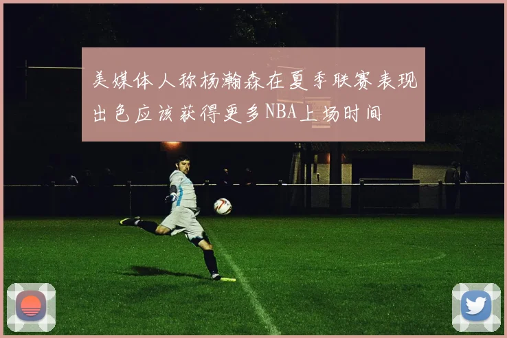 美媒体人称杨瀚森在夏季联赛表现出色应该获得更多NBA上场时间