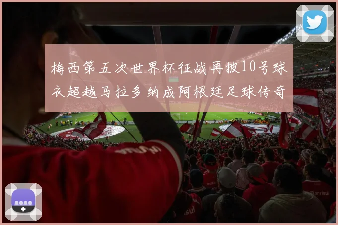 梅西第五次世界杯征战再披10号球衣超越马拉多纳成阿根廷足球传奇