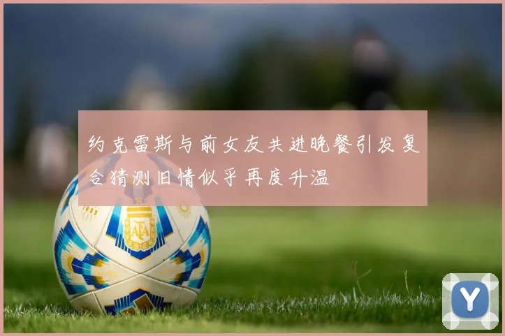 约克雷斯与前女友共进晚餐引发复合猜测旧情似乎再度升温